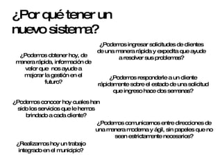 ¿Por qué tener un nuevo sistema? ¿Podemos ingresar solicitudes de clientes de una manera rápida y expedita que ayude a resolver sus problemas? ¿Podemos responderle a un cliente rápidamente sobre el estado de una solicitud que ingreso hace dos semanas? ¿Podemos obtener hoy, de manera rápida, información de valor que  nos ayude a mejorar la gestión en el futuro? ¿Podemos conocer hoy cuales han sido los servicios que le hemos brindado a cada cliente? ¿Podemos comunicarnos entre direcciones de una manera moderna y ágil, sin papeles que no sean estrictamente necesarios? ¿Realizamos hoy un trabajo integrado en el municipio? 