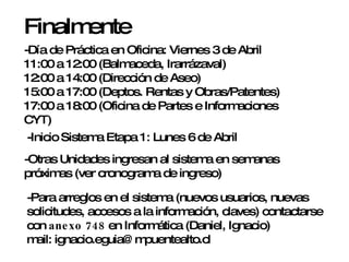 Finalmente -Día de Práctica en Oficina: Viernes 3 de Abril 11:00 a 12:00 (Balmaceda, Irarrázaval) 12:00 a 14:00 (Dirección de Aseo) 15:00 a 17:00 (Deptos. Rentas y Obras/Patentes) 17:00 a 18:00 (Oficina de Partes e Informaciones CYT) -Inicio Sistema Etapa 1: Lunes 6 de Abril -Otras Unidades ingresan al sistema en semanas próximas (ver cronograma de ingreso)  -Para arreglos en el sistema (nuevos usuarios, nuevas solicitudes, accesos a la información, claves) contactarse con  anexo 748  en Informática (Daniel, Ignacio) mail: ignacio.eguia@mpuentealto.cl 