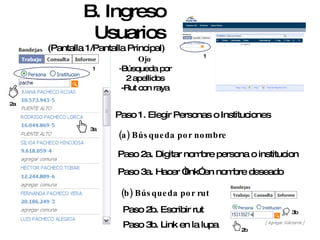 B. Ingreso Usuarios (Pantalla 1/Pantalla Principal) 3a 1 1 Paso 1. Elegir Personas o Instituciones Paso 2a. Digitar nombre persona o institucion Paso 2b. Escribir rut Ojo - Búsqueda por 2 apellidos -Rut con raya (a) Búsqueda por nombre Paso 3a. Hacer “link” en nombre deseado 2a (b) Búsqueda por rut Paso 3b. Link en la lupa 2b 3b 