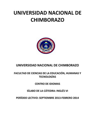 UNIVERSIDAD NACIONAL DE
CHIMBORAZO
UNIVERSIDAD NACIONAL DE CHIMBORAZO
FACULTAD DE CIENCIAS DE LA EDUCACIÓN, HUMANAS Y
TECNOLOGÍAS
CENTRO DE IDIOMAS
SÍLABO DE LA CÁTEDRA: INGLÉS VI
PERÍODO LECTIVO: SEPTIEMBRE 2013-FEBRERO 2014
 