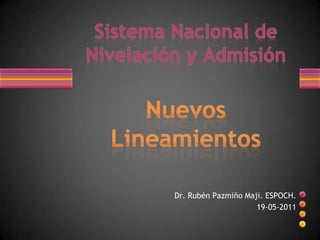SistemaNacional de Nivelación y AdmisiónNuevos Lineamientos Dr. Rubén Pazmiño Maji. ESPOCH. 19-05-2011 