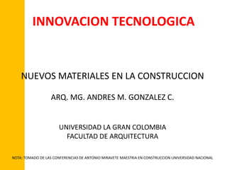 INNOVACION TECNOLOGICA


    NUEVOS MATERIALES EN LA CONSTRUCCION

                  ARQ. MG. ANDRES M. GONZALEZ C.


                      UNIVERSIDAD LA GRAN COLOMBIA
                        FACULTAD DE ARQUITECTURA

NOTA: TOMADO DE LAS CONFERENCIAS DE ANTONIO MIRAVETE MAESTRIA EN CONSTRUCCION UNIVERSIDAD NACIONAL
 
