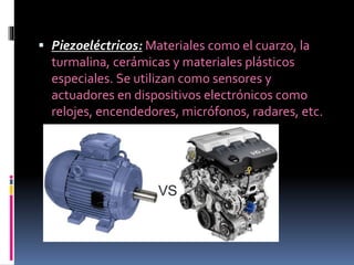  Piezoeléctricos: Materiales como el cuarzo, la
turmalina, cerámicas y materiales plásticos
especiales. Se utilizan como sensores y
actuadores en dispositivos electrónicos como
relojes, encendedores, micrófonos, radares, etc.
 