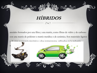 HÍBRIDOS
ateriales formados por una fibra y una matriz, como fibras de vidrio y de carbono
con una matriz de poliéster o matriz metálica o de cerámica. Son materiales ligeros
y de gran resistencia mecánica y altas temperaturas, utilizados en la industria
aeronáutica y de embarcaciones, en motores y reactores de aviación.
 