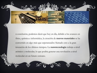 n conclusión, podemos decir que hoy en día, debido a los avances en
física, química e informática, la creación de nuevos materiales se ha
convertido en algo más que esperanzador. Sumado esto a la gran
invención de los últimos tiempos. La nanotecnología trabaja a nivel
atómico y molecular, lo que podría generar una revolución a nivel
molecular en un futuro cercano.
 