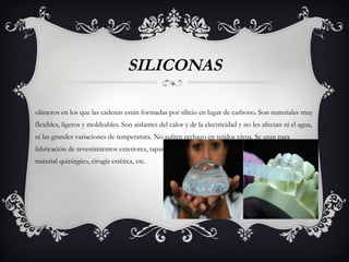 SILICONAS
olímeros en los que las cadenas están formadas por silicio en lugar de carbono. Son materiales muy
flexibles, ligeros y moldeables. Son aislantes del calor y de la electricidad y no les afectan ni el agua,
ni las grandes variaciones de temperatura. No sufren rechazo en tejidos vivos. Se usan para
fabricación de revestimientos exteriores, tapar y sellar grietas, fabricación de prótesis e implantes,
material quirúrgico, cirugía estética, etc.
 