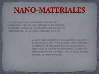 Los nano-materiales son aquellos materiales de
tamaño muy reducido, cuyo diámetro es del orden del
nanómetro, es decir, de las mil millonésimas de metro.
Están formados por partículas inferiores a 100 nm.
La nano-ciencia o nanotecnología abarca los campos
de la ciencia y de la tecnología en los que se estudian,
se obtienen y se manipulan materiales, sustancias y
dispositivos de dimensiones próximas al nanómetro.
Estudia fenómenos y manipulación de escala atómica,
molecular y macromolecular.
 