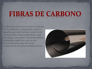 La fibra de carbono se incluye en el grupo
de los materiales compuestos, es decir,
aquellos que están hechos a partir de la
unión de dos o más componentes, que
dan lugar a uno nuevo con propiedades y
cualidades superiores, que no son
alcanzables por cada uno de los
componentes de manera independiente.
 