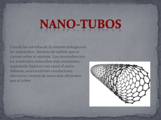 Una de las estrellas de la nanotecnología son
los nanotubos, láminas de carbón que se
cierran sobre sí mismos. Los nanotubos son
los materiales conocidos más resistentes,
superando hasta en 100 veces al acero.
Además, son excelentes conductores
eléctricos, cientos de veces más eficientes
que el cobre
 
