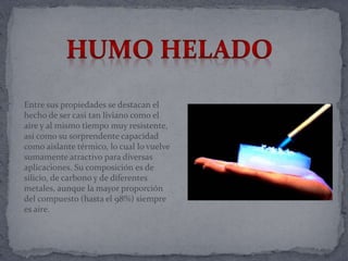 Entre sus propiedades se destacan el
hecho de ser casi tan liviano como el
aire y al mismo tiempo muy resistente,
así como su sorprendente capacidad
como aislante térmico, lo cual lo vuelve
sumamente atractivo para diversas
aplicaciones. Su composición es de
silicio, de carbono y de diferentes
metales, aunque la mayor proporción
del compuesto (hasta el 98%) siempre
es aire.
 