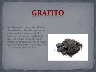 Científicos de la Universidad Monash
(Australia) han obtenido importantes
avances en la combinación de dos
materiales ordinarios, el grafito y el
agua, con los que han desarrollado
sistemas de almacenamiento de energía
capaces de equiparar el rendimiento de
las baterías de Iones de Litio
 