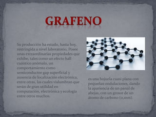 Su producción ha estado, hasta hoy,
restringida a nivel laboratorio, Posee
unas extraordinarias propiedades que
exhibe, tales como un efecto hall
cuántico anómalo, un
comportamiento como
semiconductor gap superficial y
ausencia de localización electrónica,
entre otras, las cuales vislumbran que
serán de gran utilidad en
computación, electrónica y ecología
entre otros muchos.
es una hojuela cuasi plana con
pequeñas ondulaciones, dando
la apariencia de un panal de
abejas, con un grosor de un
átomo de carbono (0,1nm).
 