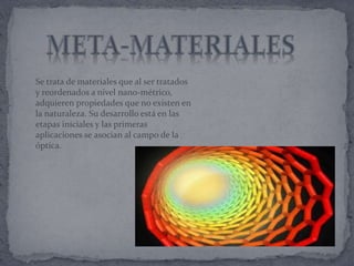 Se trata de materiales que al ser tratados
y reordenados a nivel nano-métrico,
adquieren propiedades que no existen en
la naturaleza. Su desarrollo está en las
etapas iníciales y las primeras
aplicaciones se asocian al campo de la
óptica.
 