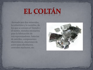 formado por dos minerales,
la columbita y la tantalita, de
los que se extraen el Tántalo y
el niobio, metales necesarios
para la fabricación de
microprocesadores, baterías
de móviles, componentes
electrónicos, aleaciones de
acero para oleoductos,
centrales nucleares, etc.
 