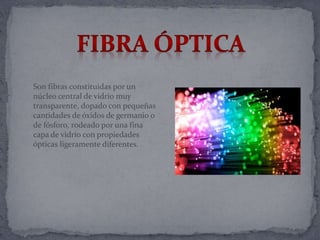 Son fibras constituidas por un
núcleo central de vidrio muy
transparente, dopado con pequeñas
cantidades de óxidos de germanio o
de fósforo, rodeado por una fina
capa de vidrio con propiedades
ópticas ligeramente diferentes.
 