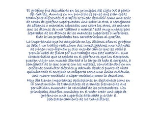 El grafeno fue descubierto en los principios del siglo XX a partir
del grafito. Aunque en un principio se pensó que eran cosas
totalmente diferentes el grafito se puede describir como una serie
de capas de grafeno superpuestas una sobre la otra, a semejanza
de sábanas o manteles colocados uno sobre los otros, de manera
que los átomos de una “sábana o mantel” está muy unidos pero
separados de los átomos de los manteles superiores o inferiores.
Esto le las propiedades tan características al grafito.
La importancia que ha adquirido en los últimos años el grafeno
se debe a un trabajo realizaron dos investigadores uno holandés
de origen ruso-alemán y otro ruso-británico que les valió el
premio nobel de física por sus trabajos con este material. Una
característica que se explota en el grafeno es que los electrones
pueden viajar con mucha libertad a lo largo de todo el enrejado, a
semejanza de lo que ocurre con los metales, convirtiéndolo en un
excelente conductor eléctrico y además desde el punto de vista
químico todo el enrejado se comporta como una única molécula,
una macro-molécula o súper-molécula como la describen.
Hoy día tienen importantes aplicaciones en electrónica como en
la construcción de transistores de grandes frecuencias que
permitirían aumentar la velocidad de los procesadores. Los
principales desafíos consisten en el poder crear una capa de
grafeno en una superficie adecuada y evitar el
sobrecalentamiento de los transistores.
 