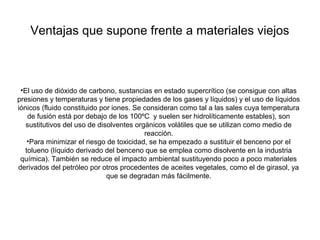 Ventajas que supone frente a materiales viejos
•El uso de dióxido de carbono, sustancias en estado supercrítico (se consigue con altas
presiones y temperaturas y tiene propiedades de los gases y líquidos) y el uso de líquidos
iónicos (fluido constituido por iones. Se consideran como tal a las sales cuya temperatura
de fusión está por debajo de los 100ºC y suelen ser hidrolíticamente estables), son
sustitutivos del uso de disolventes orgánicos volátiles que se utilizan como medio de
reacción.
•Para minimizar el riesgo de toxicidad, se ha empezado a sustituir el benceno por el
tolueno (líquido derivado del benceno que se emplea como disolvente en la industria
química). También se reduce el impacto ambiental sustituyendo poco a poco materiales
derivados del petróleo por otros procedentes de aceites vegetales, como el de girasol, ya
que se degradan más fácilmente.
 