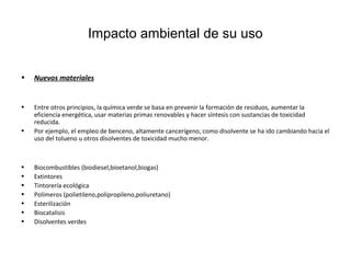 Impacto ambiental de su uso
• Nuevos materiales
• Entre otros principios, la química verde se basa en prevenir la formación de residuos, aumentar la
eficiencia energética, usar materias primas renovables y hacer síntesis con sustancias de toxicidad
reducida.
• Por ejemplo, el empleo de benceno, altamente cancerígeno, como disolvente se ha ido cambiando hacia el
uso del tolueno u otros disolventes de toxicidad mucho menor.
• Biocombustibles (biodiesel,bioetanol,biogas)
• Extintores
• Tintorería ecológica
• Polímeros (polietileno,polipropileno,poliuretano)
• Esterilización
• Biocatalisis
• Disolventes verdes
 