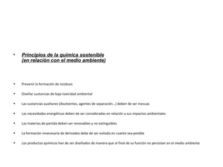 • Principios de la química sostenible
(en relación con el medio ambiente)
• Prevenir la formación de residuos
• Diseñar sustancias de baja toxicidad ambiental
• Las sustancias auxiliares (disolventes, agentes de separación…) deben de ser inocuas
• Las necesidades energéticas deben de ser consideradas en relación a sus impactos ambientales
• Las materias de partida deben ser renovables y no extinguibles
• La formación innecesaria de derivados debe de ser evitada en cuanto sea posible
• Los productos químicos han de ser diseñados de manera que al final de su función no persistan en el medio ambiente
 