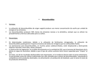 • Biocombustibles
• Ventajas:
• La utilización de biocombustibles de origen vegetal produce una menor concentración de azufre por unidad de
energía en las emisiones.
• Los biocombustibles producen 50% menos de emisiones nocivas a la atmósfera, siempre que se utilicen los
procedimientos y técnicas adecuadas para su cultivo.
• Desventajas:
• En determinadas condiciones, debido a la utilización de fertilizantes nitrogenados, la utilización de
biocombustibles puede generar mayores emisiones de óxidos de nitrógeno que los combustibles fósiles.
• Las plantaciones para biocombustibles, en muchos países subdesarrollados, están desplazando y destruyendo
espacios naturales, entre ellos, selvas y bosques.
• La destrucción de vegetación, ha incidido directamente en la cantidad de CO2, que el proceso de fotosíntesis de la
planta es capaz de neutralizar, debido a que el tipo de cultivo sustituto tiene menor capacidad para "limpiar" el
aire.
• Sin duda, uno de los resultados desfavorables más importantes, es la incidencia directa sobre el sector alimentario.
Ya que grandes zonas de cultivos tradicionales han sido utilizadas para cultivos de biocombustibles. Impulsando la
competencia entre productos destinados a la alimentación y la producción de biodiesel, y por lo tanto el costo de
los productos alimenticios.
 
