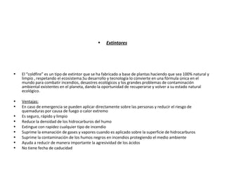 • Extintores
• El “coldfire” es un tipo de extintor que se ha fabricado a base de plantas haciendo que sea 100% natural y
limpio , respetando el ecosistema.Su desarrollo y tecnología lo convierte en una fórmula única en el
mundo para combatir incendios, desastres ecológicos y los grandes problemas de contaminación
ambiental existentes en el planeta, dando la oportunidad de recuperarse y volver a su estado natural
ecológico.
• Ventajas:
• En caso de emergencia se pueden aplicar directamente sobre las personas y reducir el riesgo de
quemaduras por causa de fuego o calor extremo
• Es seguro, rápido y limpio
• Reduce la densidad de los hidrocarburos del humo
• Extingue con rapidez cualquier tipo de incendio
• Suprime la emanación de gases y vapores cuando es aplicado sobre la superficie de hidrocarburos
• Suprime la contaminación de los humos negros en incendios protegiendo el medio ambiente
• Ayuda a reducir de manera importante la agresividad de los ácidos
• No tiene fecha de caducidad
 