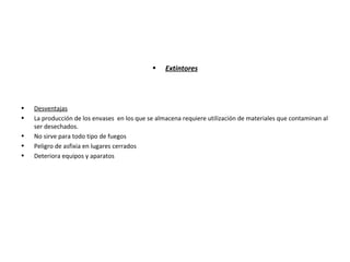 • Extintores
• Desventajas
• La producción de los envases en los que se almacena requiere utilización de materiales que contaminan al
ser desechados.
• No sirve para todo tipo de fuegos
• Peligro de asfixia en lugares cerrados
• Deteriora equipos y aparatos
 