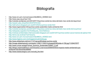 Bibliografía
• http://www.izt.uam.mx/cosmosecm/QUIMICA_VERDE.html
• http://www.aqa.org.ar/iyq1.htm
• http://coloide.wordpress.com/2012/07/13/quimica-verde-los-retos-del-lado-mas-verde-de-laquimica/
• http://www2.udec.cl/sqrt/fich/ACETATO.htm
• http://edil-arturo.blogspot.com.es/2012/02/la-quimica-verde.html
• http://www.logismarket.info/quimica-verde-sostenible-medio-ambiente.html
• http://coloide.wordpress.com/2012/07/13/quimica-verde-los-retos-del-lado-mas-verde-de-la-quimica/
• http://wikipedia.org/wiki/L%C3%ADquido_i%C3%B3nico
• http://noticias-ambientales-internacionales.blogspot.com.es/2012/01/quimica-verde-nueva-manera-de-aplicar.html
• http://lema.rae.es/drae/?val=tolueno
• http://www.izt.uam.mx/cosmosecm/QUIMICA_VERDE.html
• http://www.higienix.com.mx/images/circuloVerde.jpg
• http://www.slideshare.net/cmc11121cgrupo8/trabajo-qumica-verde
• http://image.slidesharecdn.com/pedro-120611130414-phpapp02/95/slide-4-728.jpg?1339437977
• http://www.unizar.es/jagl/Temas_Quimica_Sostenible/TEMA7_2.pdf
• http://blogs.creamoselfuturo.com/industria-y-servicios/2008/05/05/el-impacto-medio-ambiental-que-
producen-los-biocombustibles/
• http://www.todoecologico.com.mx/cold_fire.html
 