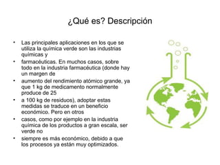 ¿Qué es? Descripción
• Las principales aplicaciones en los que se
utiliza la química verde son las industrias
químicas y
• farmacéuticas. En muchos casos, sobre
todo en la industria farmacéutica (donde hay
un margen de
• aumento del rendimiento atómico grande, ya
que 1 kg de medicamento normalmente
produce de 25
• a 100 kg de residuos), adoptar estas
medidas se traduce en un beneficio
económico. Pero en otros
• casos, como por ejemplo en la industria
química de los productos a gran escala, ser
verde no
• siempre es más económico, debido a que
los procesos ya están muy optimizados.
 