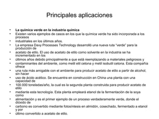 Principales aplicaciones
• La química verde en la industria química
• Existen varios ejemplos de casos en los que la química verde ha sido incorporada a los
procesos
• industriales en los últimos años.
• La empresa Davy Processes Technology desarrolló una nueva ruta “verde” para la
producción de
• acetato de etilo. El uso de acetato de etilo como solvente en la industria se ha
incrementado en los
• últimos años debido principalmente a que está reemplazando a materiales peligrosos y
• contaminantes del ambiente, como metil etil cetona y metil isobutil cetona. Esta compañía
ofrece
• una ruta más amigable con el ambiente para producir acetato de etilo a partir de alcohol,
sin hacer
• uso de ácido acético. Se encuentra en construcción en China una planta con una
capacidad de
• 100.000 toneladas/año, la cual es la segunda planta construida para producir acetato de
etilo
• mediante esta tecnología. Esta planta empleará etanol de la fermentación de la soya
como
• alimentación y es el primer ejemplo de un proceso verdaderamente verde, donde el
dióxido de
• carbono es convertido mediante fotosíntesis en almidón, cosechado, fermentado a etanol
y por
• último convertido a acetato de etilo.
 