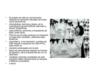 • El acetato de etilo es comúnmente
utilizado en esencias naturales de frutas,
como solvente de
• nitrocelulosa, barnices y lacas, en la
manufactura de piel artificial, películas y
placas fotográficas,
• seda artificial, perfumes y limpiadores de
telas, entre otros.
• Para el uso de este producto es necesario
un lugar bien ventilado, utilizando bata,
lentes de
• seguridad y, si es necesario, guantes de
hule natural o neopreno (no usar PVC),
para evitar un
• contacto prolongado con la piel.
• Debe ser almacenado alejado de fuentes
de ignición y de luz directa del sol, en un
área bien
• ventilada. Grandes cantidades de este
producto deben almacenarse en tanques
metálicos conectados
• a tierra.
 