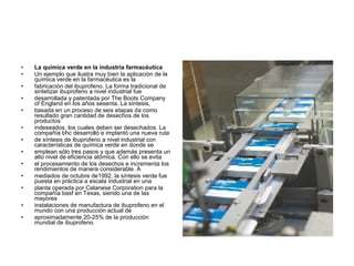 • La química verde en la industria farmacéutica
• Un ejemplo que ilustra muy bien la aplicación de la
química verde en la farmacéutica es la
• fabricación del ibuprofeno. La forma tradicional de
sintetizar ibuprofeno a nivel industrial fue
• desarrollada y patentada por The Boots Company
of England en los años sesenta. La síntesis,
• basada en un proceso de seis etapas da como
resultado gran cantidad de desechos de los
productos
• indeseados, los cuales deben ser desechados. La
compañía bhc desarrolló e implantó una nueva ruta
• de síntesis de ibuprofeno a nivel industrial con
características de química verde en donde se
• emplean sólo tres pasos y que además presenta un
alto nivel de eficiencia atómica. Con ello se evita
• el procesamiento de los desechos e incrementa los
rendimientos de manera considerable. A
• mediados de octubre de1992, la síntesis verde fue
puesta en práctica a escala industrial en una
• planta operada por Celanese Corporation para la
compañía basf en Texas, siendo una de las
mayores
• instalaciones de manufactura de ibuprofeno en el
mundo con una producción actual de
• aproximadamente 20-25% de la producción
mundial de ibuprofeno.
 