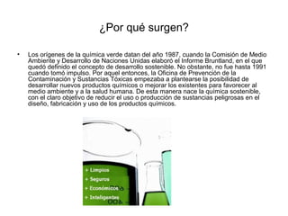 ¿Por qué surgen?
• Los orígenes de la química verde datan del año 1987, cuando la Comisión de Medio
Ambiente y Desarrollo de Naciones Unidas elaboró el Informe Bruntland, en el que
quedó definido el concepto de desarrollo sostenible. No obstante, no fue hasta 1991
cuando tomó impulso. Por aquel entonces, la Oficina de Prevención de la
Contaminación y Sustancias Tóxicas empezaba a plantearse la posibilidad de
desarrollar nuevos productos químicos o mejorar los existentes para favorecer al
medio ambiente y a la salud humana. De esta manera nace la química sostenible,
con el claro objetivo de reducir el uso o producción de sustancias peligrosas en el
diseño, fabricación y uso de los productos químicos.
 