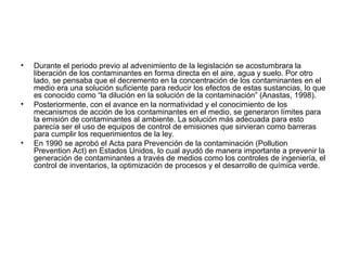 • Durante el periodo previo al advenimiento de la legislación se acostumbrara la
liberación de los contaminantes en forma directa en el aire, agua y suelo. Por otro
lado, se pensaba que el decremento en la concentración de los contaminantes en el
medio era una solución suficiente para reducir los efectos de estas sustancias, lo que
es conocido como “la dilución en la solución de la contaminación” (Anastas, 1998).
• Posteriormente, con el avance en la normatividad y el conocimiento de los
mecanismos de acción de los contaminantes en el medio, se generaron límites para
la emisión de contaminantes al ambiente. La solución más adecuada para esto
parecía ser el uso de equipos de control de emisiones que sirvieran como barreras
para cumplir los requerimientos de la ley.
• En 1990 se aprobó el Acta para Prevención de la contaminación (Pollution
Prevention Act) en Estados Unidos, lo cual ayudó de manera importante a prevenir la
generación de contaminantes a través de medios como los controles de ingeniería, el
control de inventarios, la optimización de procesos y el desarrollo de química verde.
 