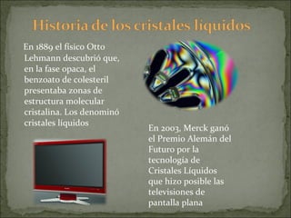 En 1889 el físico Otto Lehmann descubrió que, en la fase opaca, el benzoato de colesteril presentaba zonas de estructura molecular cristalina. Los denominó cristales líquidos En 2003, Merck ganó el Premio Alemán del Futuro por la tecnología de Cristales Líquidos que hizo posible las televisiones de pantalla plana 