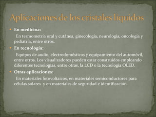 En medicina: En termometría oral y cutánea, ginecología, neurología, oncología y pediatría, entre otros. En tecnología: Equipos de audio, electrodomésticos y equipamiento del automóvil, entre otros. Los visualizadores pueden estar construidos empleando diferentes tecnologías, entre otras, la LCD o la tecnología OLED. Otras aplicaciones: En materiales fotovoltaicos, en materiales semiconductores para células solares  y en materiales de seguridad e identificación 