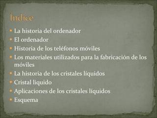 La historia del ordenador El ordenador Historia de los teléfonos móviles Los materiales utilizados para la fabricación de los móviles La historia de los cristales líquidos Cristal liquido Aplicaciones de los cristales líquidos Esquema 