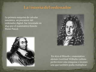 La primera máquina de calcular mecánica, un precursor del ordenador digital, fue inventada en 1642 por el matemático francés Blaise Pascal.  En 1670 el filósofo y matemático alemán Gottfried Wilhelm Leibniz perfeccionó esta máquina e inventó una que también podía multiplicar.  