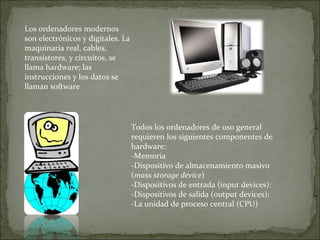 Los ordenadores modernos son electrónicos y digitales. La maquinaria real, cables, transistores, y circuitos, se llama hardware; las instrucciones y los datos se llaman software Todos los ordenadores de uso general requieren los siguientes componentes de hardware: -Memoria -Dispositivo de almacenamiento masivo ( mass storage device ) -Dispositivos de entrada (input devices): -Dispositivos de salida (output devices): -La unidad de proceso central (CPU) 