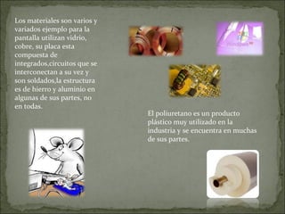 Los materiales son varios y variados ejemplo para la pantalla utilizan vidrio, cobre, su placa esta compuesta de integrados,circuitos que se interconectan a su vez y son soldados,la estructura es de hierro y aluminio en algunas de sus partes, no en todas. El poliuretano  es un producto plástico muy utilizado en la industria y  se encuentra en muchas de sus partes.  