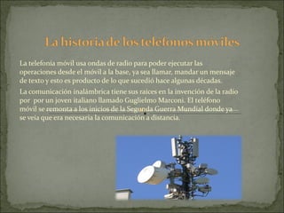 La telefonía móvil usa ondas de radio para poder ejecutar las operaciones desde el móvil a la base, ya sea llamar, mandar un mensaje de texto y esto es producto de lo que sucedió hace algunas décadas. La comunicación inalámbrica tiene sus raíces en la invención de la radio por  por un joven italiano llamado Guglielmo Marconi. El teléfono móvil se remonta a los inicios de la Segunda Guerra Mundial donde ya se veía que era necesaria la comunicación a distancia.  