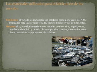 Polímeros : el 56% de los materiales son plásticos como por ejemplo el ABS, empleados para las carcasas teclado, circuito impreso y sus componentes.  Metales : el 25 % de los materiales son metales, como el zinc, níquel, cobre, tantalio, niobio, litio y cadmio. Se usan para las baterías, circuito impresos, piezas mecánicas, componentes electrónicos.  