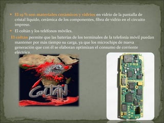 El 19 % son materiales cerámicos y vidrios  en vidrio de la pantalla de cristal líquido, cerámica de los componentes, fibra de vidrio en el circuito impreso. El coltán y los teléfonos móviles. El coltán  permite que las baterías de los terminales de la telefonía móvil puedan mantener por más tiempo su carga, ya que los microchips de nueva generación que con él se elaboran optimizan el consumo de corriente eléctrica.  