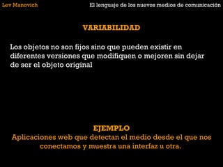 Lev Manovich El lenguaje de los nuevos medios de comunicación VARIABILIDAD Los objetos no son fijos sino que pueden existir en diferentes versiones que modifiquen o mejoren sin dejar de ser el objeto original EJEMPLO Aplicaciones web que detectan el medio desde el que nos conectamos y muestra una interfaz u otra.  
