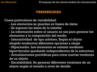 Lev Manovich El lenguaje de los nuevos medios de comunicación VARIABILIDAD Casos particulares de variabilidad: - Los elementos se guardan en bases de datos - Se separan los datos de la interfaz - La información sobre el usuario se usa para generar los elementos y la composición del medio - Interactividad  de tipo arbóreo. Según el objeto elegido tendremos diferentes opciones a elegir - Hipermedia. Los elementos se enlazan mediante hipervínculos quedando independientes de la estructura - Actualizaciones periódicas para crear nuevas versiones de un objeto - Escalabilidad. Se generan diferentes versiones de un objeto según el tamaño o nivel de detalle  
