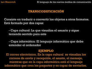 Lev Manovich El lenguaje de los nuevos medios de comunicación TRANSCODIFICACIÓN Consiste en traducir o convertir los objetos a otros formatos. Está formada por dos capas: Capa cultural: La que visualiza el usuario y sigue teniendo sentido para este - Capa informática: El lenguaje informático que debe entender el ordenador EJEMPLO El correo electrónico. En la capa cultural  se visualiza los correos de envío y recepción, el asunto, el mensaje, mientras que en la capa informática está el lenguaje informático que crea los paquetes y es capaz de enviarlos.  