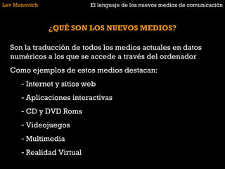Lev Manovich El lenguaje de los nuevos medios de comunicación ¿QUÉ SON LOS NUEVOS MEDIOS? Son la traducción de todos los medios actuales en datos numéricos a los que se accede a través del ordenador Como ejemplos de estos medios destacan: Internet y sitios web Aplicaciones interactivas CD y DVD Roms Videojuegos Multimedia Realidad Virtual 