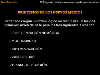 Lev Manovich El lenguaje de los nuevos medios de comunicación PRINCIPIOS DE LOS NUEVOS MEDIOS Ordenados según un orden lógico mediante el cual los dos primeros sirven de base para los tres siguientes. Estos son: REPRESENTACIÓN NUMÉRICA MODULARIDAD AUTOMATIZACIÓN VARIABILIDAD - TRANSCODIFICACIÓN 