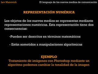 Lev Manovich El lenguaje de los nuevos medios de comunicación REPRESENTACIÓN NUMÉRICA Los objetos de los nuevos medios se representan mediante representaciones numéricas. Esta representación tiene dos consecuencias: Pueden ser descritos en términos matemáticos - Están sometidos a manipulaciones algorítmicas EJEMPLO Tratamiento de imágenes con Photoshop mediante un algoritmo podemos cambiar la tonalidad de la imagen  