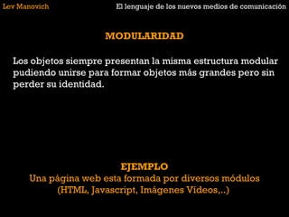 Lev Manovich El lenguaje de los nuevos medios de comunicación MODULARIDAD Los objetos siempre presentan la misma estructura modular pudiendo unirse para formar objetos más grandes pero sin perder su identidad.  EJEMPLO Una página web esta formada por diversos módulos (HTML, Javascript, Imágenes Vídeos,..)  