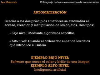 Lev Manovich El lenguaje de los nuevos medios de comunicación AUTOMATIZACIÓN Gracias a los dos principios anteriores se automatiza el acceso, creación y manipulación de los objetos. Dos tipos: Bajo nivel: Mediante algoritmos sencillos - Alto nivel: Cuando el ordenador entiende los datos que introduce e usuario EJEMPLO BAJO NIVEL Software que retoca el color y brillo de una imagen EJEMPLO ALTO NIVEL Inteligencia artificial 